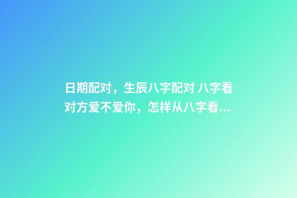 日期配对，生辰八字配对 八字看对方爱不爱你，怎样从八字看出对方喜欢你不喜欢-第1张-观点-玄机派